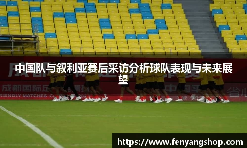 中国队与叙利亚赛后采访分析球队表现与未来展望