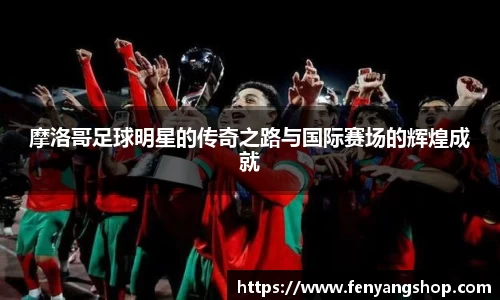 摩洛哥足球明星的传奇之路与国际赛场的辉煌成就
