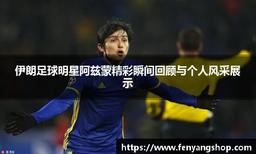 伊朗足球明星阿兹蒙精彩瞬间回顾与个人风采展示