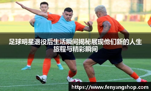 足球明星退役后生活瞬间揭秘展现他们新的人生旅程与精彩瞬间